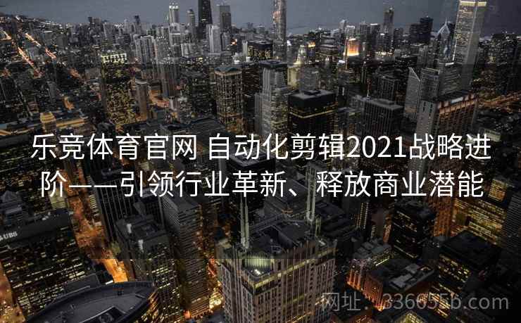 乐竞体育官网 自动化剪辑2021战略进阶——引领行业革新、释放商业潜能