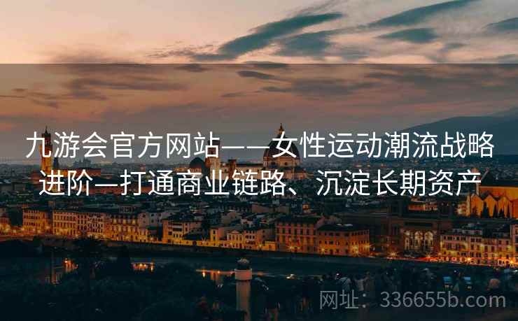 九游会官方网站——女性运动潮流战略进阶—打通商业链路、沉淀长期资产
