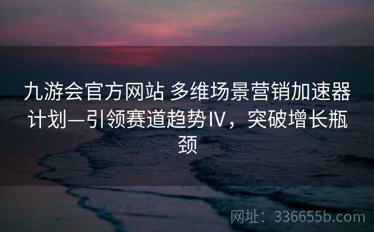 九游会官方网站 多维场景营销加速器计划—引领赛道趋势Ⅳ，突破增长瓶颈
