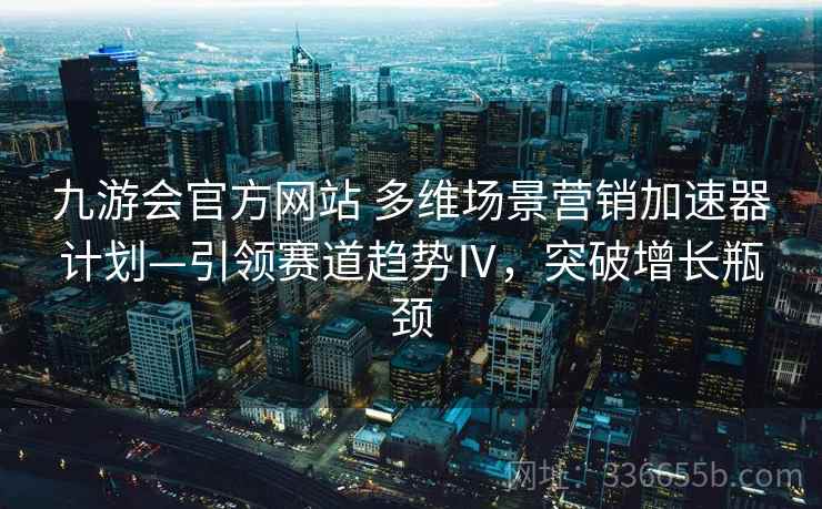 九游会官方网站 多维场景营销加速器计划—引领赛道趋势Ⅳ，突破增长瓶颈