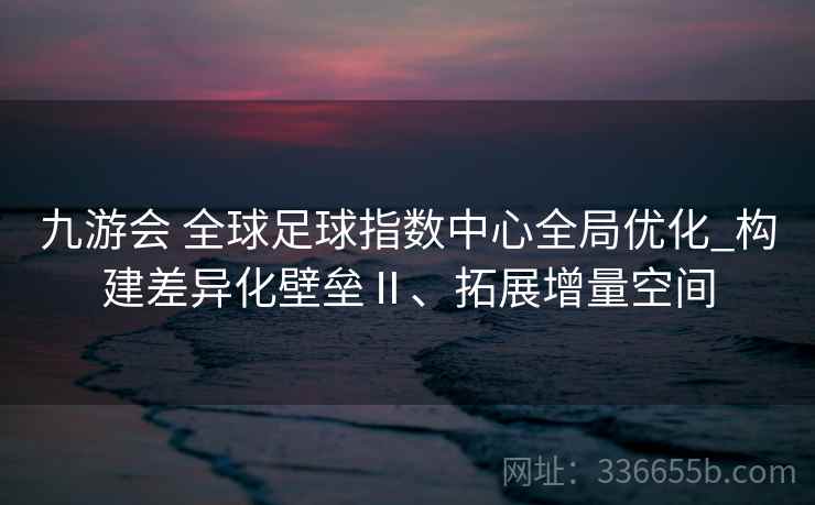 九游会 全球足球指数中心全局优化_构建差异化壁垒Ⅱ、拓展增量空间