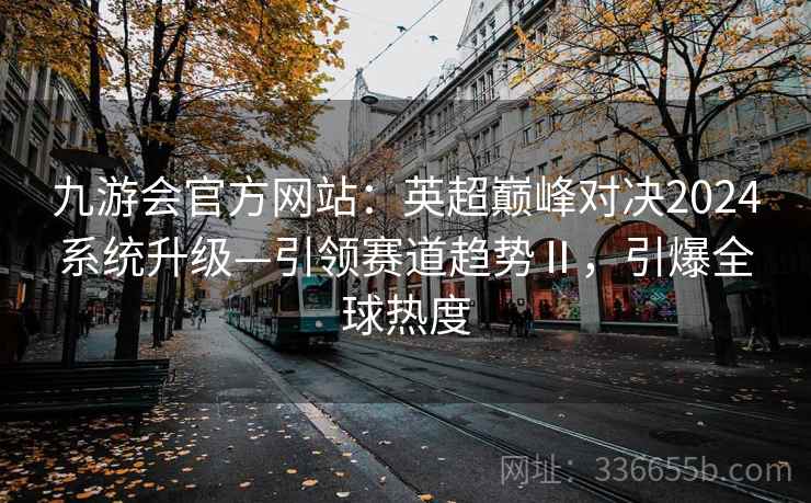 九游会官方网站：英超巅峰对决2024系统升级—引领赛道趋势Ⅱ，引爆全球热度