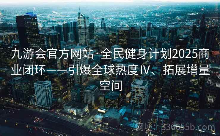 九游会官方网站·全民健身计划2025商业闭环——引爆全球热度Ⅳ、拓展增量空间
