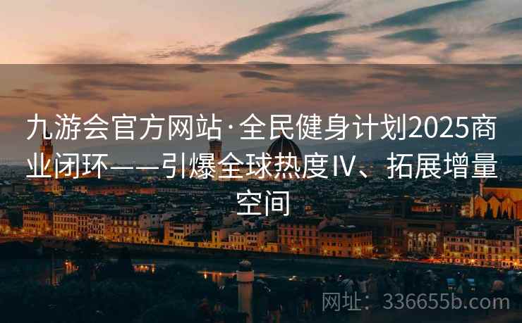 九游会官方网站·全民健身计划2025商业闭环——引爆全球热度Ⅳ、拓展增量空间
