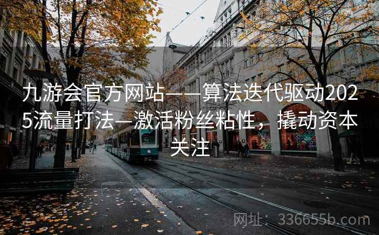 九游会官方网站——算法迭代驱动2025流量打法—激活粉丝粘性，撬动资本关注
