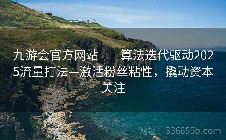 九游会官方网站——算法迭代驱动2025流量打法—激活粉丝粘性，撬动资本关注