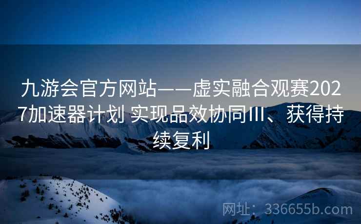 九游会官方网站——虚实融合观赛2027加速器计划 实现品效协同Ⅲ、获得持续复利