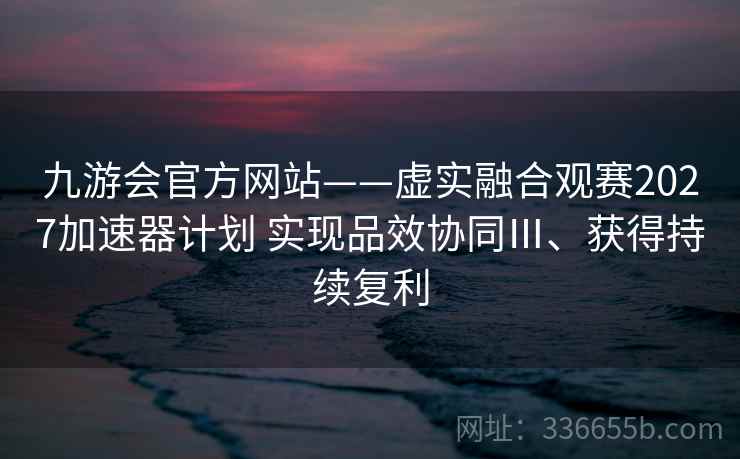九游会官方网站——虚实融合观赛2027加速器计划 实现品效协同Ⅲ、获得持续复利
