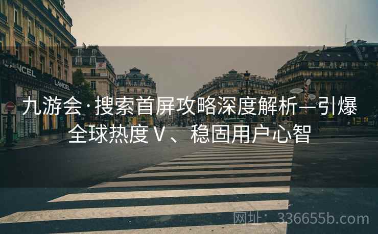 九游会·搜索首屏攻略深度解析—引爆全球热度Ⅴ、稳固用户心智