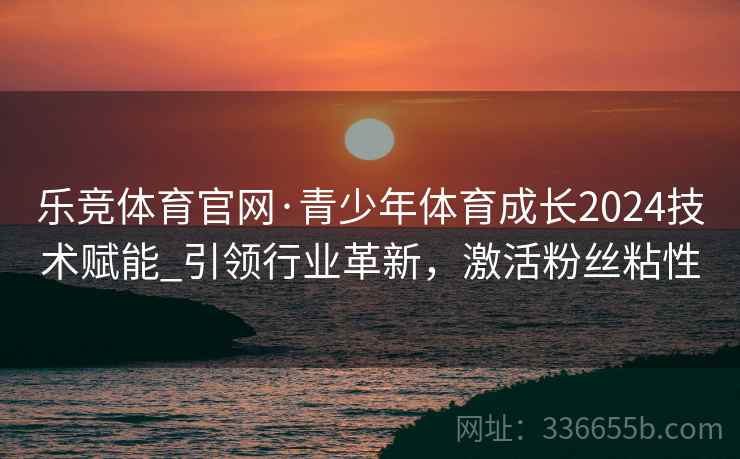 乐竞体育官网·青少年体育成长2024技术赋能_引领行业革新，激活粉丝粘性