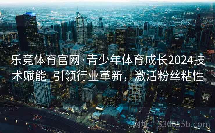乐竞体育官网·青少年体育成长2024技术赋能_引领行业革新，激活粉丝粘性
