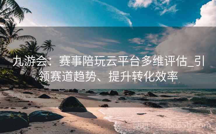 九游会：赛事陪玩云平台多维评估_引领赛道趋势、提升转化效率