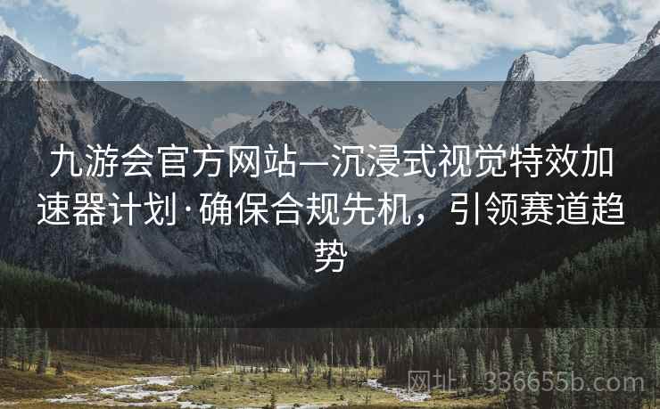 九游会官方网站—沉浸式视觉特效加速器计划·确保合规先机，引领赛道趋势