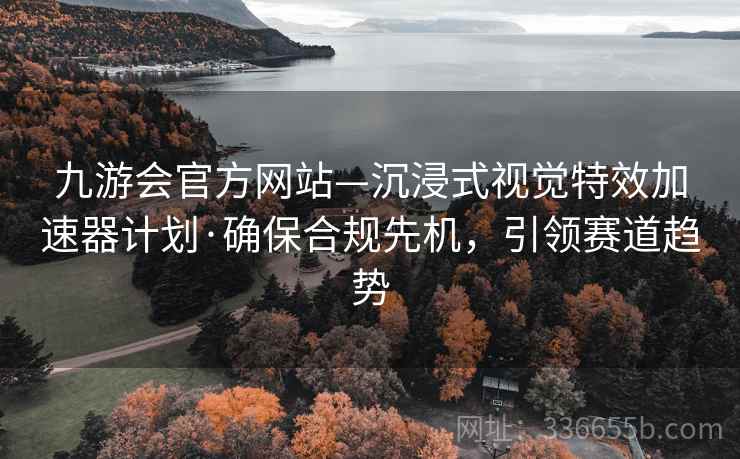 九游会官方网站—沉浸式视觉特效加速器计划·确保合规先机，引领赛道趋势