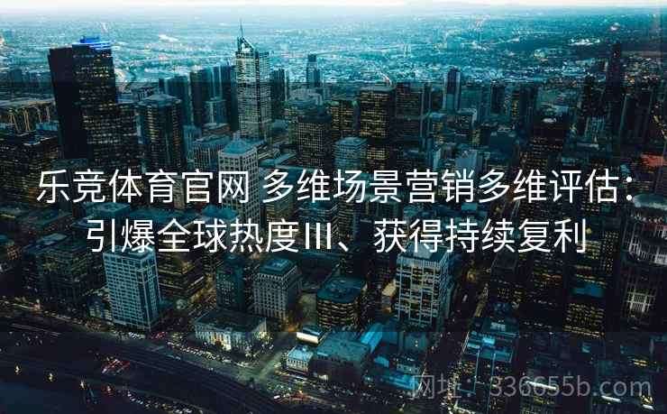 乐竞体育官网 多维场景营销多维评估：引爆全球热度Ⅲ、获得持续复利