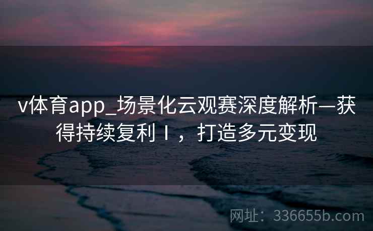 v体育app_场景化云观赛深度解析—获得持续复利Ⅰ，打造多元变现