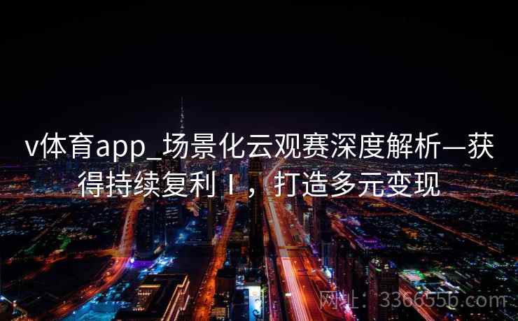 v体育app_场景化云观赛深度解析—获得持续复利Ⅰ，打造多元变现