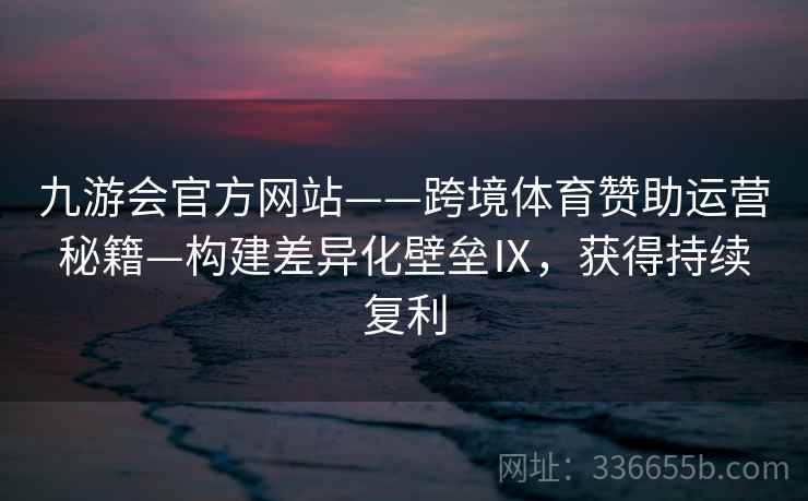九游会官方网站——跨境体育赞助运营秘籍—构建差异化壁垒Ⅸ，获得持续复利