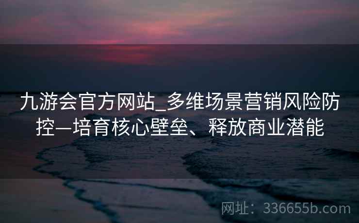 九游会官方网站_多维场景营销风险防控—培育核心壁垒、释放商业潜能