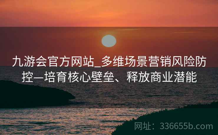 九游会官方网站_多维场景营销风险防控—培育核心壁垒、释放商业潜能