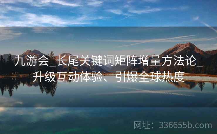 九游会_长尾关键词矩阵增量方法论_升级互动体验、引爆全球热度