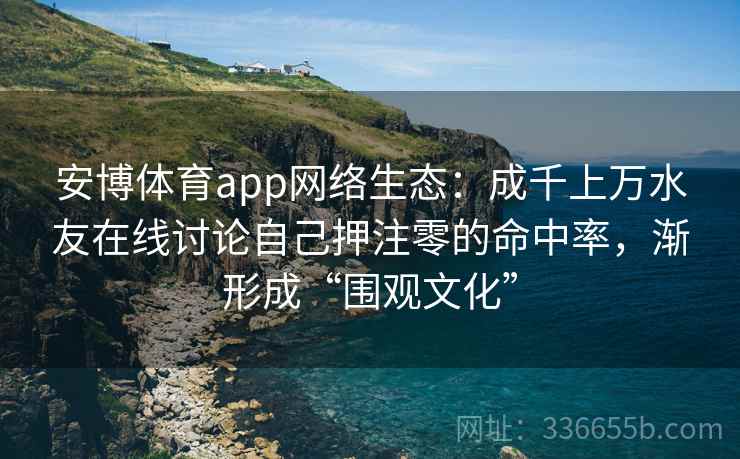 安博体育app网络生态：成千上万水友在线讨论自己押注零的命中率，渐形成“围观文化”