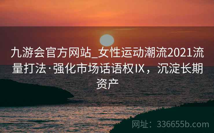 九游会官方网站_女性运动潮流2021流量打法·强化市场话语权Ⅸ，沉淀长期资产