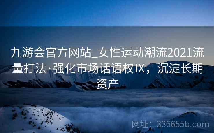 九游会官方网站_女性运动潮流2021流量打法·强化市场话语权Ⅸ，沉淀长期资产