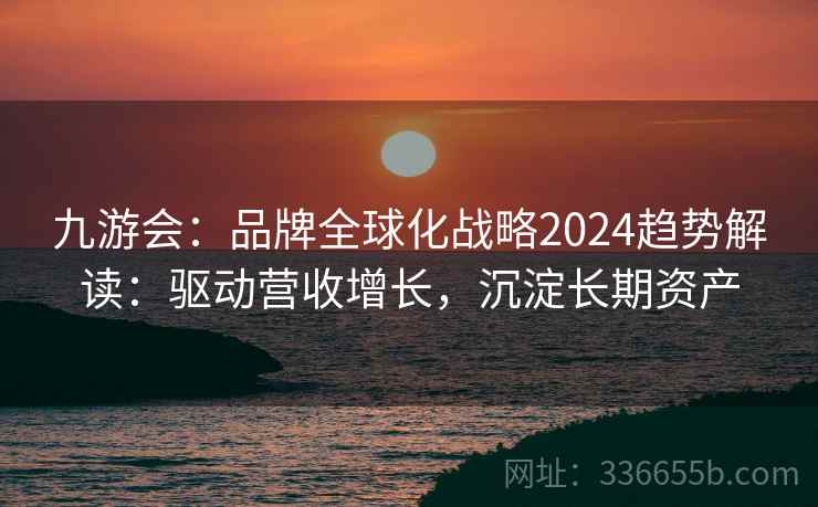九游会：品牌全球化战略2024趋势解读：驱动营收增长，沉淀长期资产