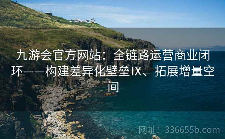 九游会官方网站：全链路运营商业闭环——构建差异化壁垒Ⅸ、拓展增量空间