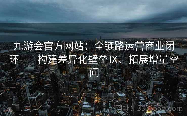 九游会官方网站：全链路运营商业闭环——构建差异化壁垒Ⅸ、拓展增量空间
