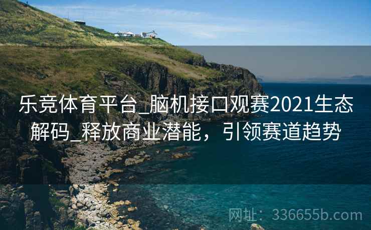 乐竞体育平台_脑机接口观赛2021生态解码_释放商业潜能，引领赛道趋势