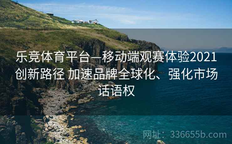 乐竞体育平台—移动端观赛体验2021创新路径 加速品牌全球化、强化市场话语权