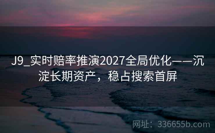 J9_实时赔率推演2027全局优化——沉淀长期资产，稳占搜索首屏