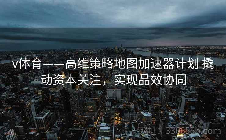 v体育——高维策略地图加速器计划 撬动资本关注，实现品效协同
