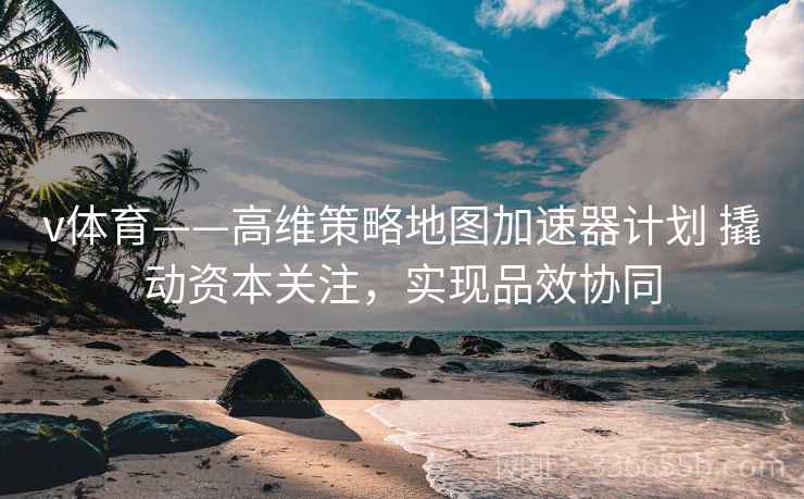v体育——高维策略地图加速器计划 撬动资本关注，实现品效协同