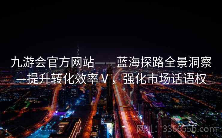 九游会官方网站——蓝海探路全景洞察—提升转化效率Ⅴ，强化市场话语权