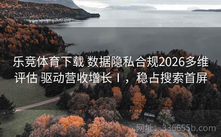 乐竞体育下载 数据隐私合规2026多维评估 驱动营收增长Ⅰ，稳占搜索首屏
