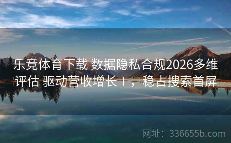 乐竞体育下载 数据隐私合规2026多维评估 驱动营收增长Ⅰ，稳占搜索首屏