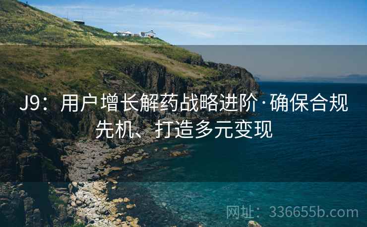 J9：用户增长解药战略进阶·确保合规先机、打造多元变现