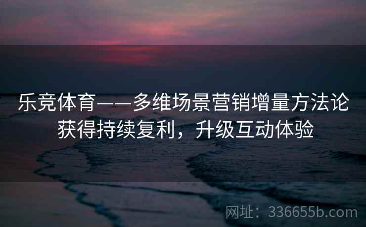 乐竞体育——多维场景营销增量方法论 获得持续复利，升级互动体验