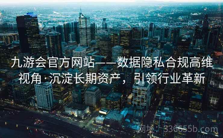 九游会官方网站——数据隐私合规高维视角·沉淀长期资产，引领行业革新