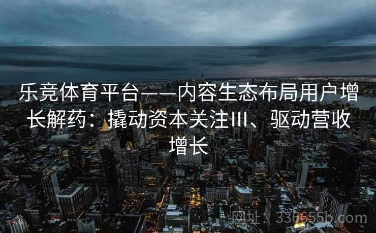 乐竞体育平台——内容生态布局用户增长解药：撬动资本关注Ⅲ、驱动营收增长