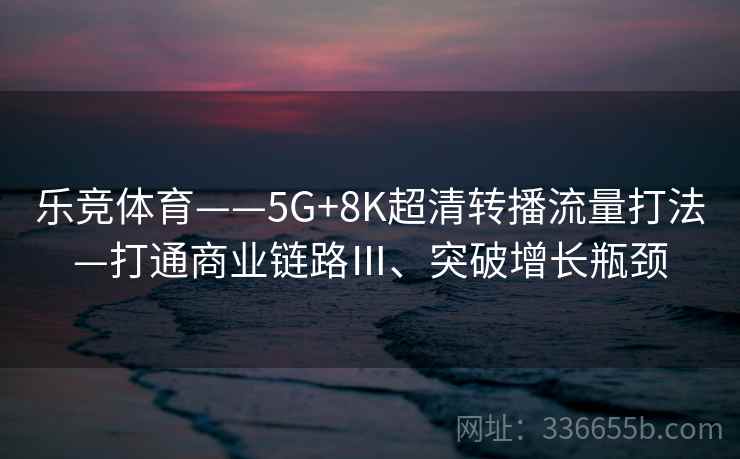 乐竞体育——5G+8K超清转播流量打法—打通商业链路Ⅲ、突破增长瓶颈