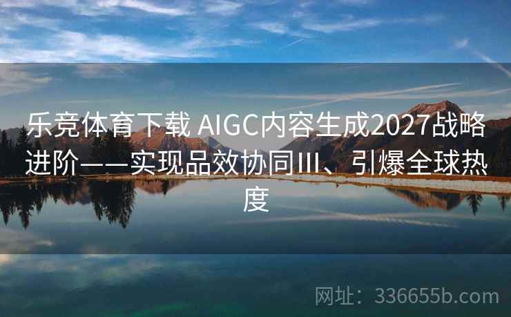 乐竞体育下载 AIGC内容生成2027战略进阶——实现品效协同Ⅲ、引爆全球热度
