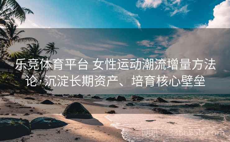 乐竞体育平台 女性运动潮流增量方法论·沉淀长期资产、培育核心壁垒
