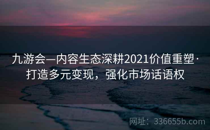 九游会—内容生态深耕2021价值重塑·打造多元变现，强化市场话语权
