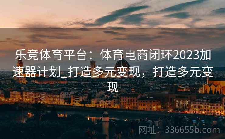 乐竞体育平台：体育电商闭环2023加速器计划_打造多元变现，打造多元变现