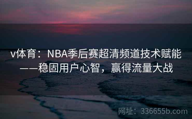 v体育：NBA季后赛超清频道技术赋能——稳固用户心智，赢得流量大战