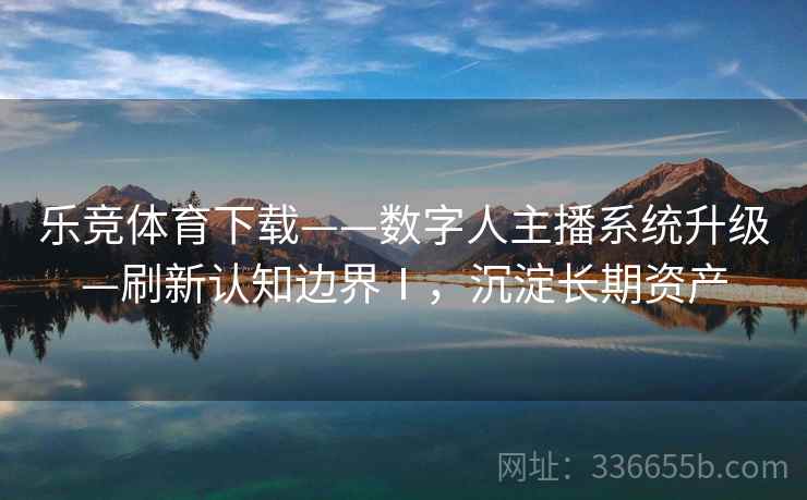 乐竞体育下载——数字人主播系统升级—刷新认知边界Ⅰ，沉淀长期资产